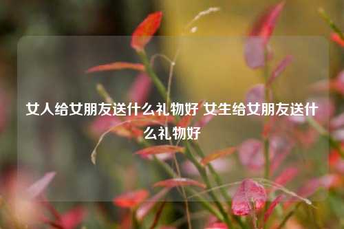 女人给女朋友送什么礼物好 女生给女朋友送什么礼物好