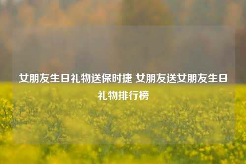 女朋友生日礼物送保时捷 女朋友送女朋友生日礼物排行榜