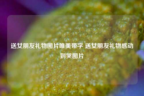 送女朋友礼物图片唯美带字 送女朋友礼物感动到哭图片