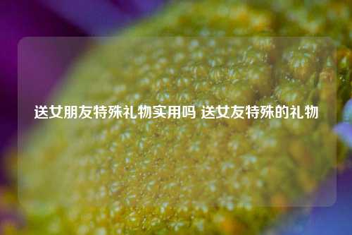 送女朋友特殊礼物实用吗 送女友特殊的礼物