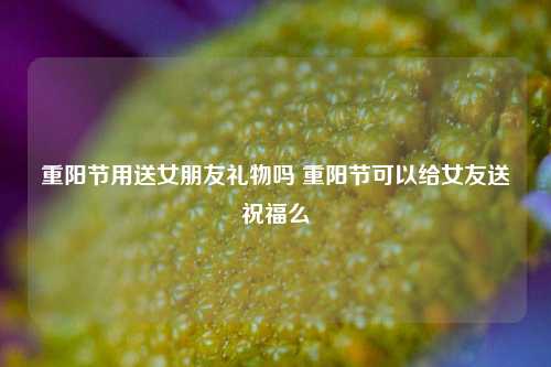 重阳节用送女朋友礼物吗 重阳节可以给女友送祝福么