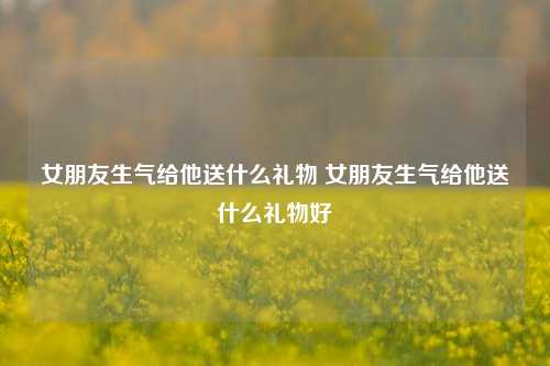 女朋友生气给他送什么礼物 女朋友生气给他送什么礼物好