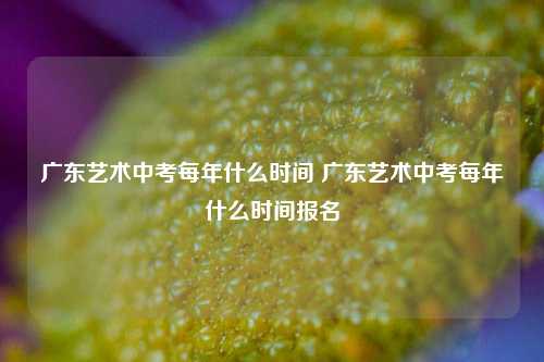 广东艺术中考每年什么时间 广东艺术中考每年什么时间报名